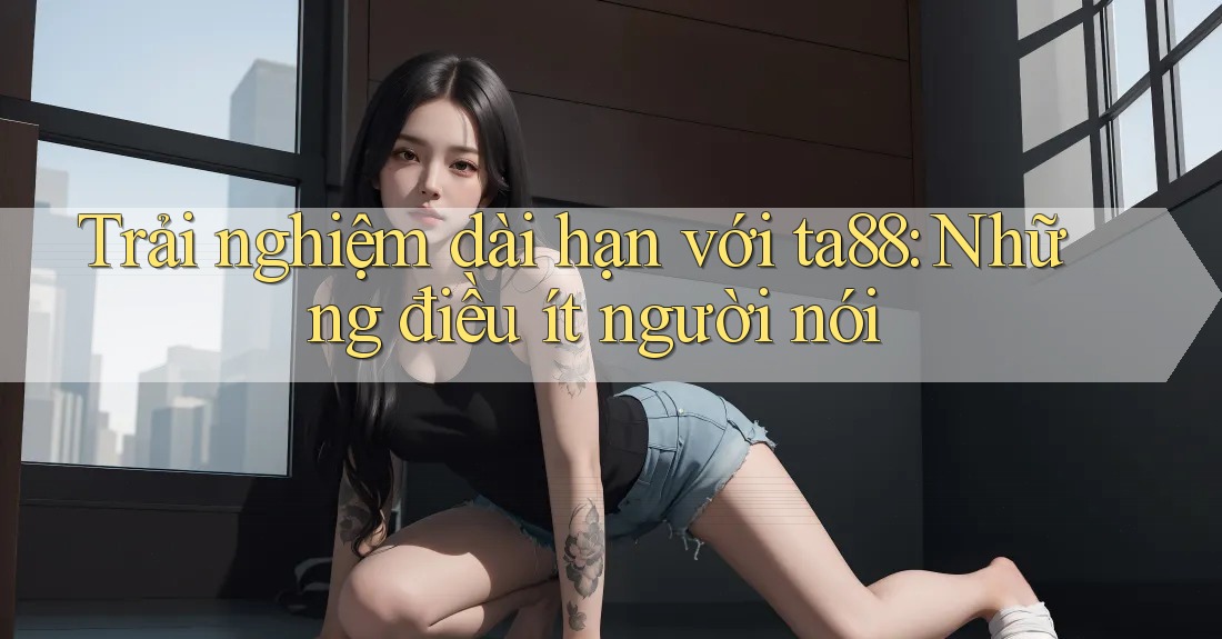 Trải nghiệm dài hạn với ta88: Những điều ít người nói Trải nghiệm dài hạn với ta88: Những điều ít người nói