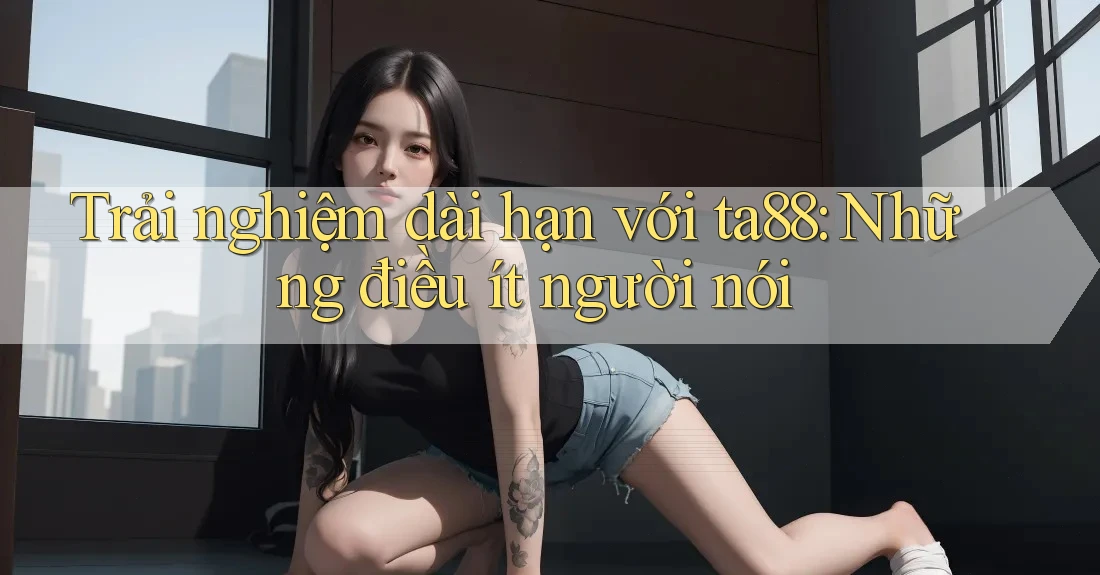 Trải nghiệm dài hạn với ta88: Những điều ít người nói Trải nghiệm dài hạn với ta88: Những điều ít người nói