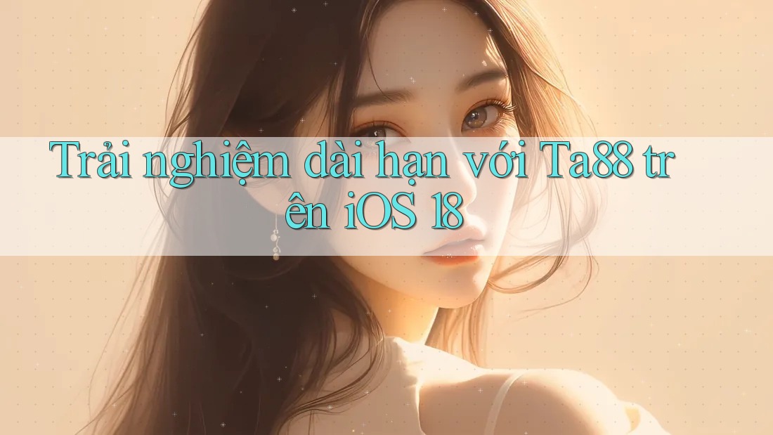 Trải nghiệm dài hạn với Ta88 trên iOS 18