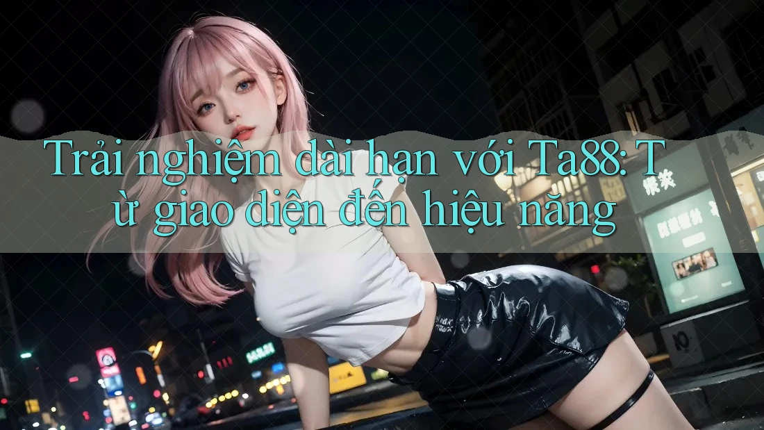 Trải nghiệm dài hạn với Ta88: Từ giao diện đến hiệu năng Trải nghiệm dài hạn với Ta88: Từ giao diện đến hiệu năng