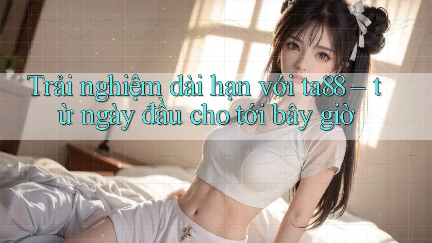 Trải nghiệm dài hạn với ta88 – từ ngày đầu cho tới bây giờ Trải nghiệm dài hạn với ta88 – từ ngày đầu cho tới bây giờ