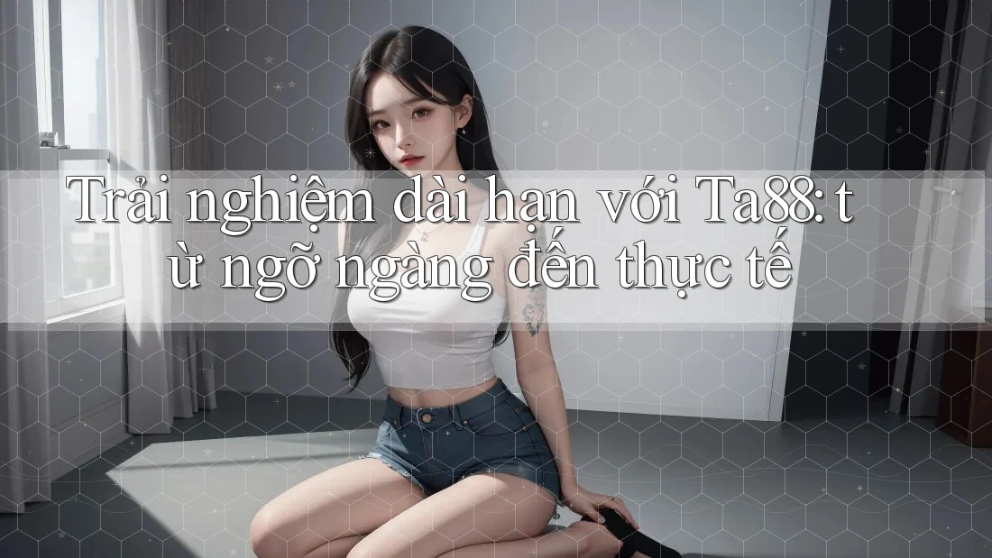 Trải nghiệm dài hạn với Ta88: từ ngỡ ngàng đến thực tế Trải nghiệm dài hạn với Ta88: từ ngỡ ngàng đến thực tế