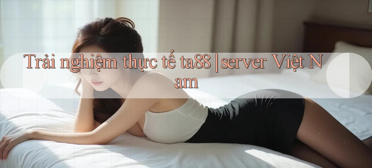 Trải nghiệm thực tế ta88 server Việt Nam