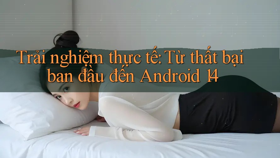 Trải nghiệm thực tế: Từ thất bại ban đầu đến Android 14