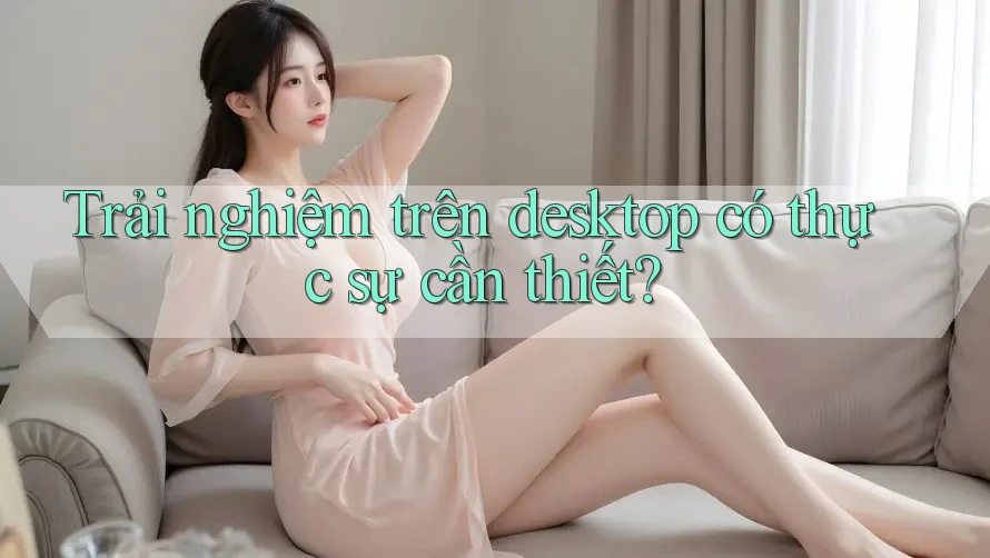 Trải nghiệm trên desktop có thực sự cần thiết? Trải nghiệm trên desktop có thực sự cần thiết?
