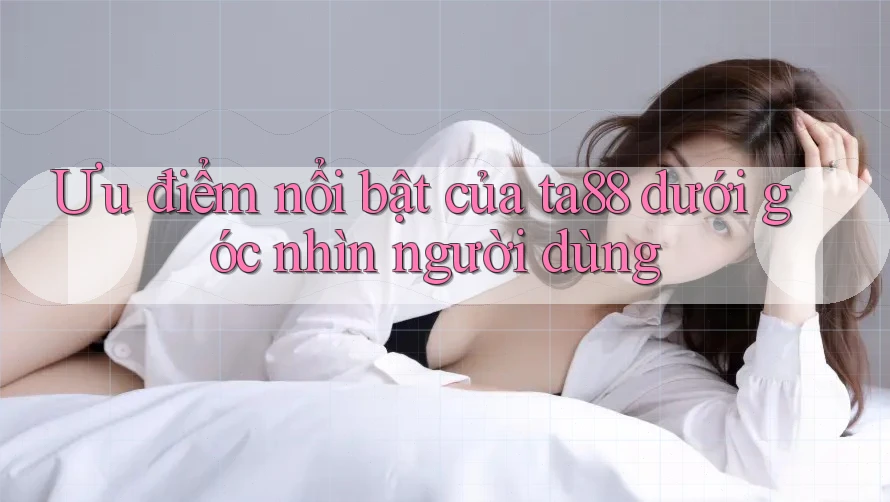 Ưu điểm nổi bật của ta88 dưới góc nhìn người dùng Ưu điểm nổi bật của ta88 dưới góc nhìn người dùng