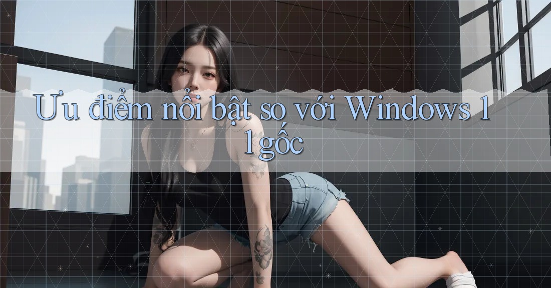 Ưu điểm nổi bật so với Windows 11 gốc Ưu điểm nổi bật so với Windows 11 gốc