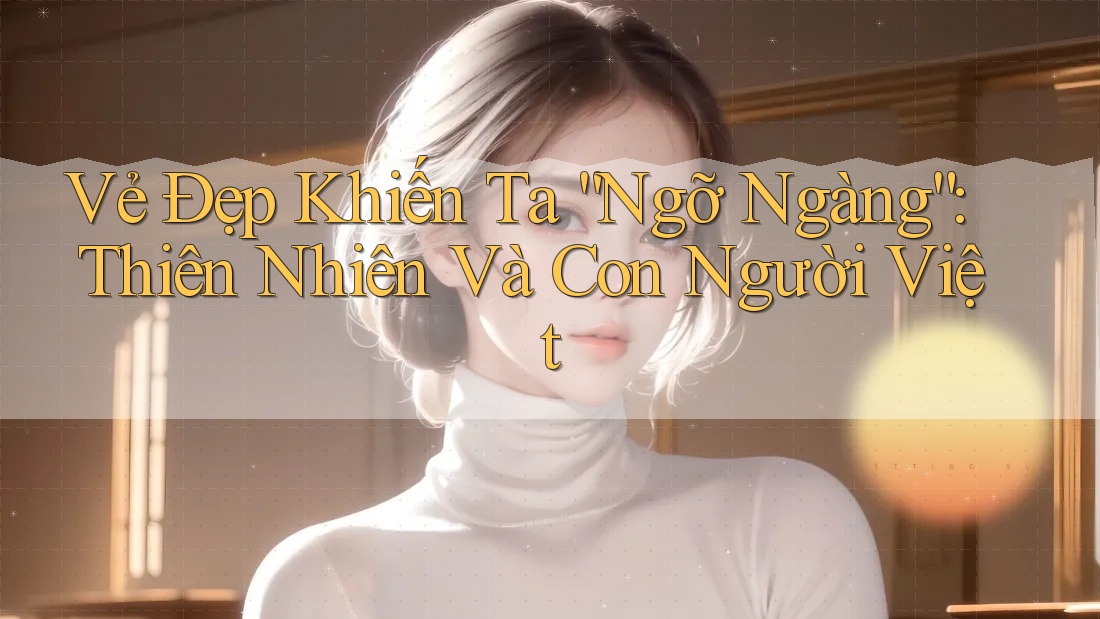 Vẻ Đẹp Khiến Ta “Ngỡ Ngàng”: Thiên Nhiên Và Con Người Việt Vẻ Đẹp Khiến Ta “Ngỡ Ngàng”: Thiên Nhiên Và Con Người Việt