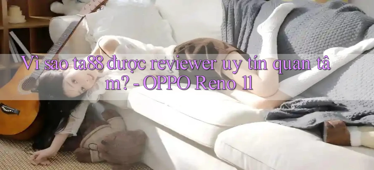 Vì sao ta88 được reviewer uy tín quan tâm   OPPO Reno 11