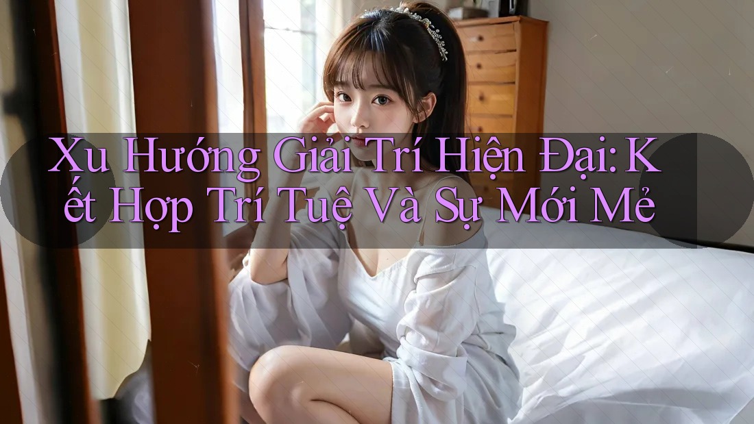 Xu Hướng Giải Trí Hiện Đại: Kết Hợp Trí Tuệ Và Sự Mới Mẻ