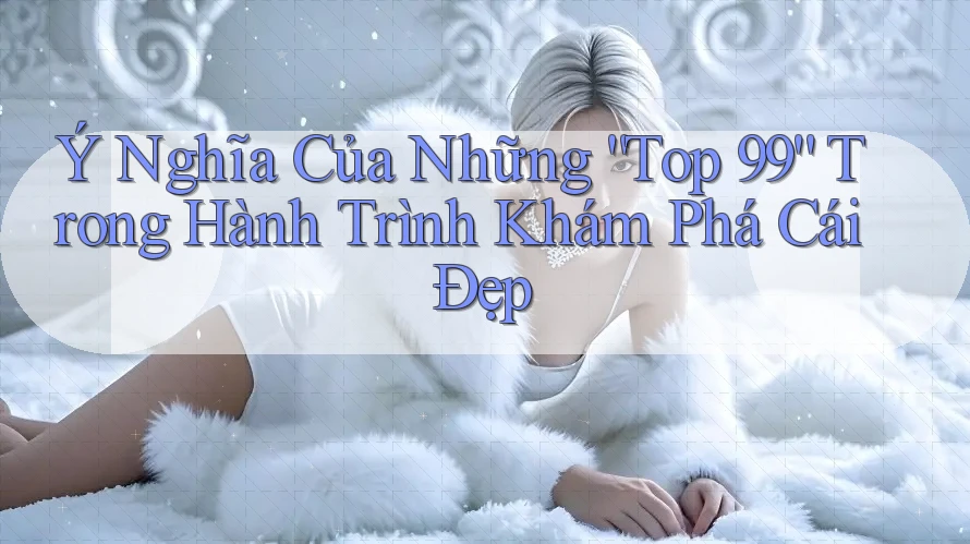 Ý Nghĩa Của Những “Top 99” Trong Hành Trình Khám Phá Cái Đẹp